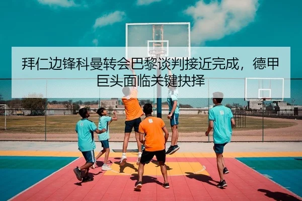 拜仁边锋科曼转会巴黎谈判接近完成，德甲巨头面临关键抉择